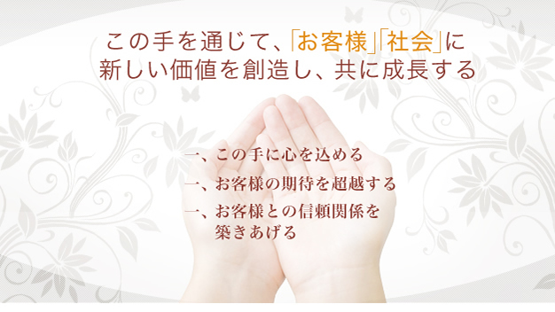 この手を通じて、「お客様」「社会」に新しい価値を創造し、共に成長する　一、この手に心を込める　一、お客様の期待を超越する　一、お客様との信頼関係を築きあげる