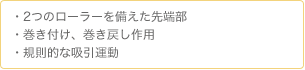 ・2つのローラーを備えた先端部　・巻き付け、巻き戻し作用　・規則的な吸引運動